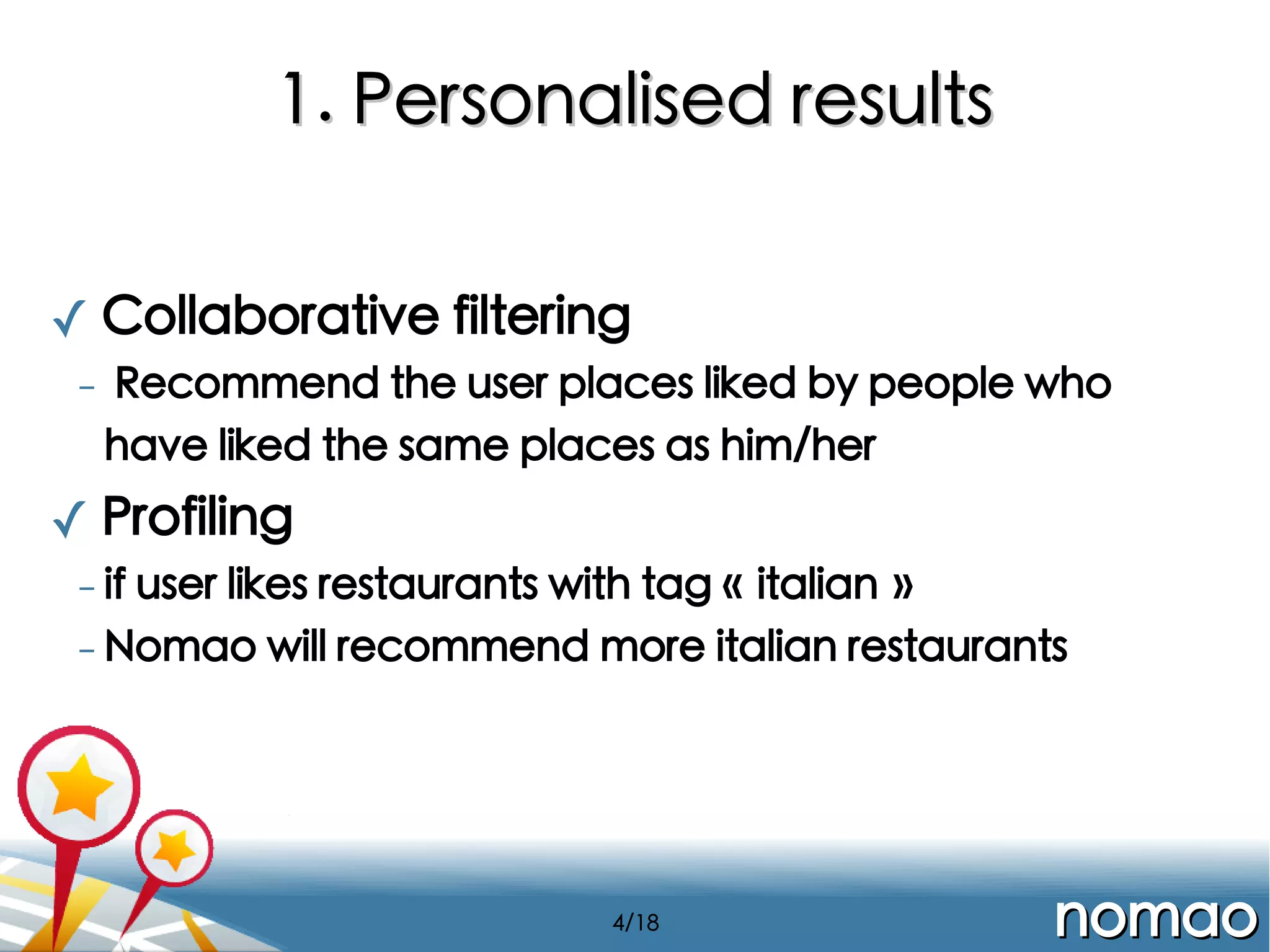 1. Personalised results
✓ Collaborative filtering
-

Recommend the user places liked by people who
have liked the same places as him/her

✓ Profiling
- if

user likes restaurants with tag « italian »
- Nomao will recommend more italian restaurants

4/18

nomao

 