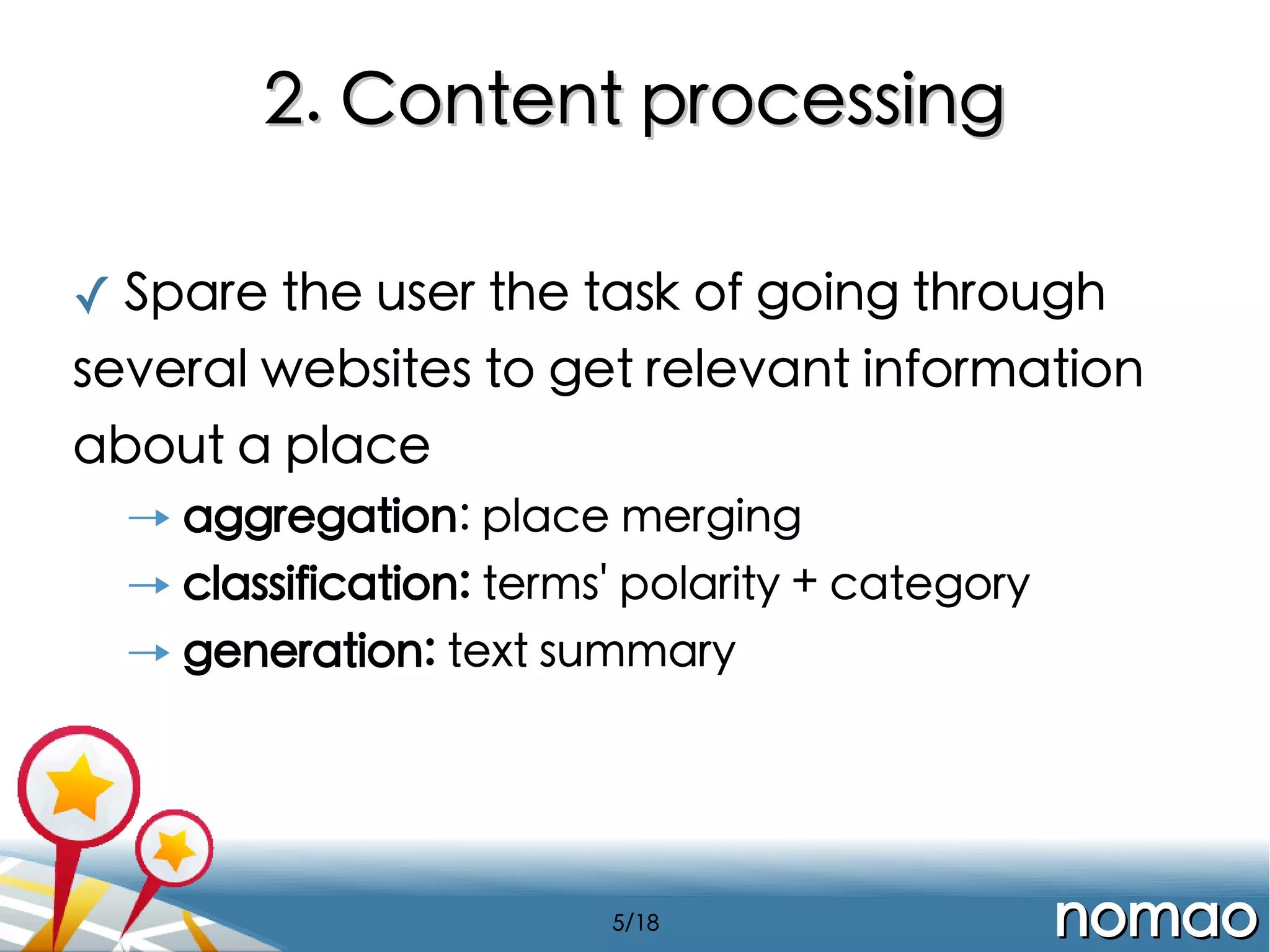 2. Content processing
✓ Spare the user the task of going through
several websites to get relevant information
about a place
→ aggregation: place merging
→ classification: terms' polarity + category
→ generation: text summary

5/18

nomao

 