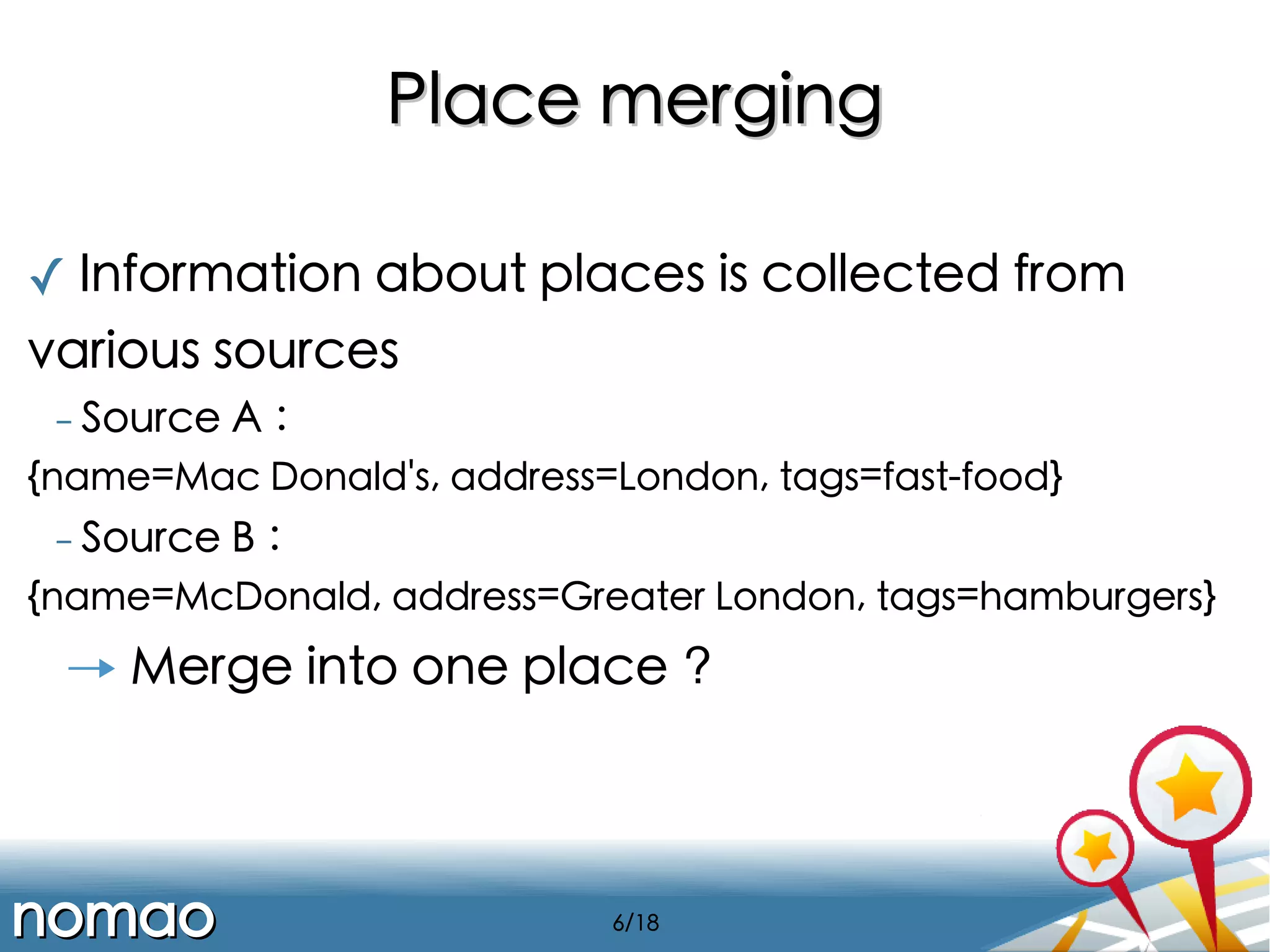Place merging
✓ Information about places is collected from
various sources
- Source

A :

{name=Mac Donald's, address=London, tags=fast-food}
- Source

B :

{name=McDonald, address=Greater London, tags=hamburgers}

→ Merge into one place ?

nomao

6/18

 