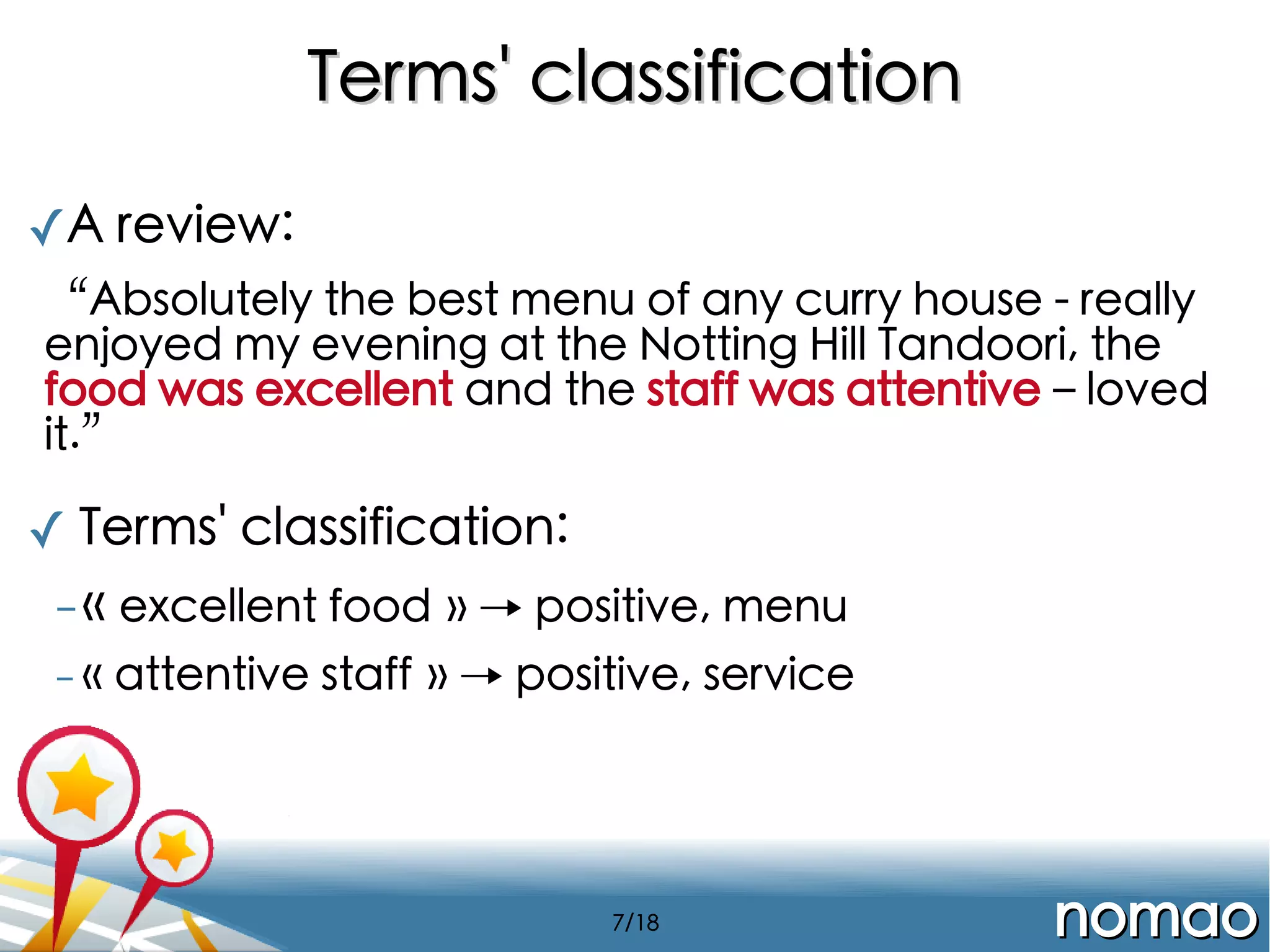 Terms' classification
✓A review:
“Absolutely the best menu of any curry house - really
enjoyed my evening at the Notting Hill Tandoori, the
food was excellent and the staff was attentive – loved
it.”

✓ Terms' classification:
- « excellent food » → positive, menu
-«

attentive staff » → positive, service

7/18

nomao

 