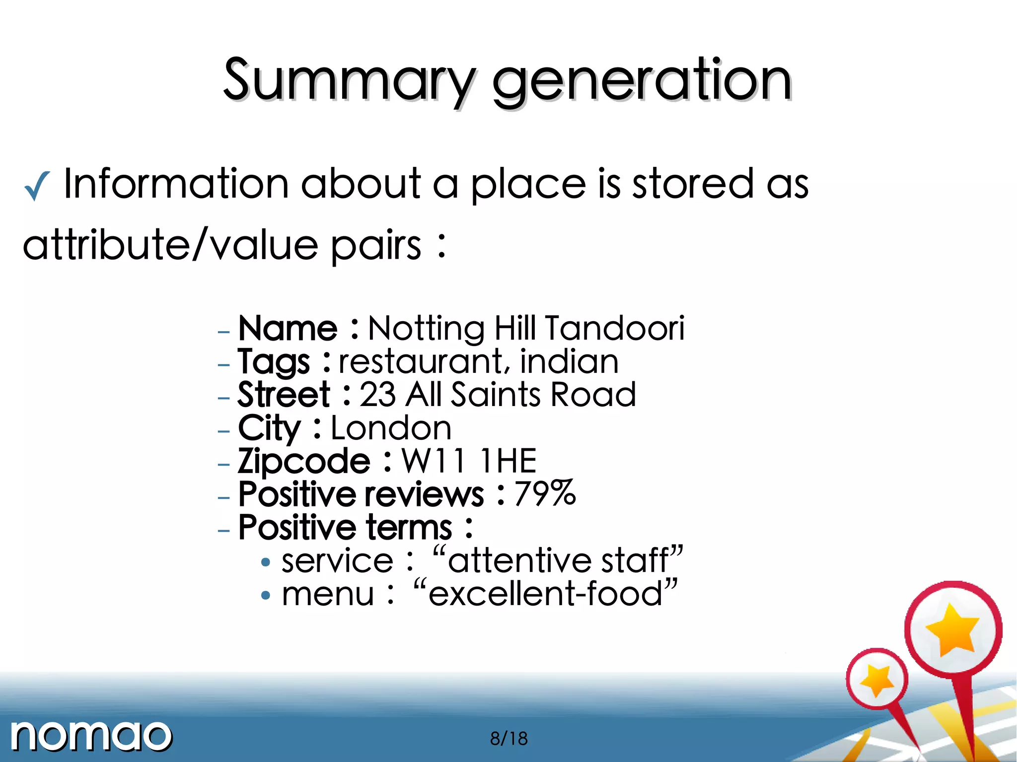 Summary generation
✓ Information about a place is stored as
attribute/value pairs :
- Name : Notting Hill Tandoori
- Tags : restaurant, indian
- Street : 23 All Saints Road
- City : London
- Zipcode : W11 1HE
- Positive reviews : 79%
- Positive terms :

service :“attentive staff”
●
menu :“excellent-food”
●

nomao

8/18

 