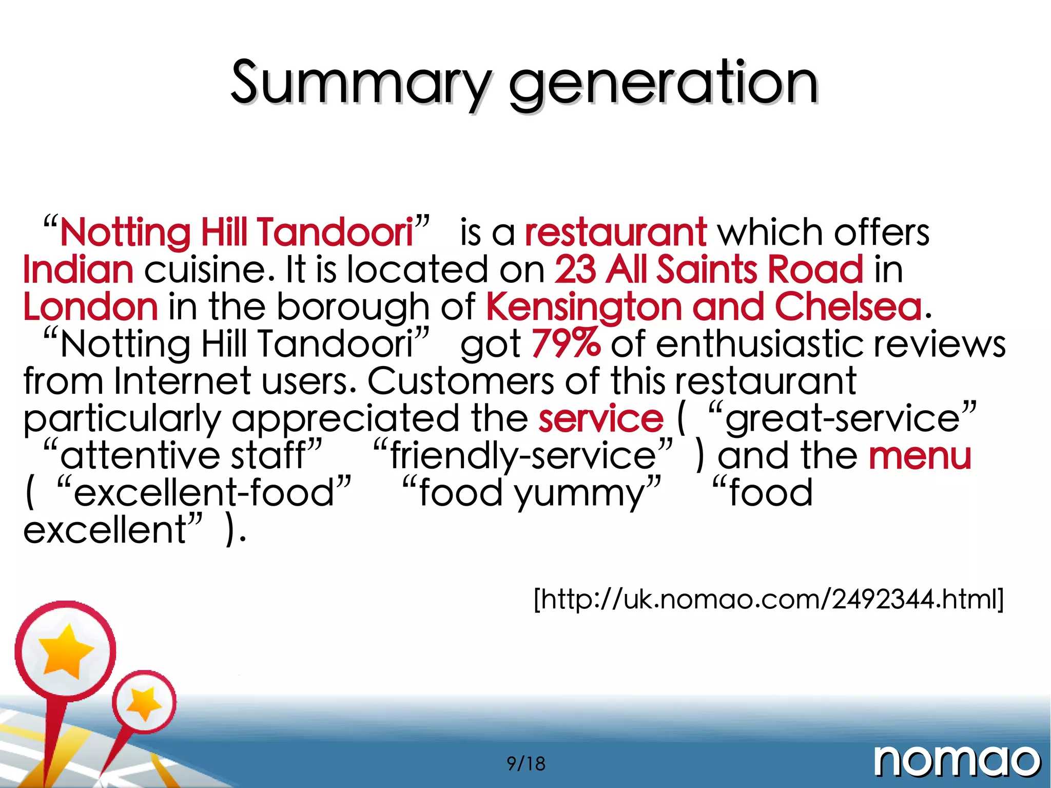Summary generation
“Notting Hill Tandoori” is a restaurant which offers
Indian cuisine. It is located on 23 All Saints Road in
London in the borough of Kensington and Chelsea.
“Notting Hill Tandoori” got 79% of enthusiastic reviews
from Internet users. Customers of this restaurant
particularly appreciated the service (“great-service”
“attentive staff” “friendly-service”) and the menu
(“excellent-food” “food yummy” “food
excellent”).
[http://uk.nomao.com/2492344.html]

9/18

nomao

 