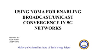 Malaviya National Institute of Technology Jaipur
USING NOMA FOR ENABLING
BROADCAST/UNICAST
CONVERGENCE IN 5G
NETWORKS
Presented By :
RAJAT YADAV
2021PEC5640
 