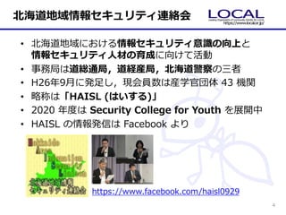 • 北海道地域における情報セキュリティ意識の向上と
情報セキュリティ⼈材の育成に向けて活動
• 事務局は道総通局，道経産局，北海道警察の三者
• H26年9⽉に発⾜し，現会員数は産学官団体 43 機関
• 略称は「HAISL (はいする)」
• 2020 年度は Security College for Youth を展開中
• HAISL の情報発信は Facebook より
https://www.facebook.com/haisl0929
北海道地域情報セキュリティ連絡会
4
 
