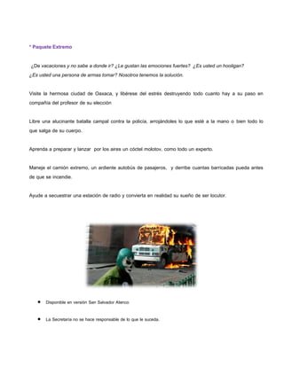 * Paquete Extremo

 ¿De vacaciones y no sabe a donde ir? ¿Le gustan las emociones fuertes? ¿Es usted un hooligan?
¿Es usted una persona de armas tomar? Nosotros tenemos la solución.

Visite la hermosa ciudad de Oaxaca, y libérese del estrés destruyendo todo cuanto hay a su paso en
compañía del profesor de su elección

Libre una alucinante batalla campal contra la policía, arrojándoles lo que esté a la mano o bien todo lo
que salga de su cuerpo.

Aprenda a preparar y lanzar por los aires un cóctel molotov, como todo un experto.

Maneje el camión extremo, un ardiente autobús de pasajeros, y derribe cuantas barricadas pueda antes
de que se incendie.

Ayude a secuestrar una estación de radio y convierta en realidad su sueño de ser locutor.




    Disponible en versión San Salvador Atenco

    La Secretaría no se hace responsable de lo que le suceda.
 