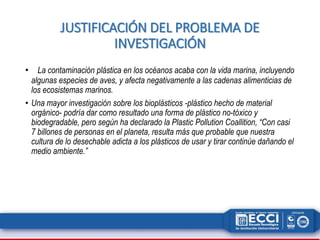 JUSTIFICACIÓN DEL PROBLEMA DE 
INVESTIGACIÓN 
• La contaminación plástica en los océanos acaba con la vida marina, incluyendo 
algunas especies de aves, y afecta negativamente a las cadenas alimenticias de 
los ecosistemas marinos. 
• Una mayor investigación sobre los bioplásticos -plástico hecho de material 
orgánico- podría dar como resultado una forma de plástico no-tóxico y 
biodegradable, pero según ha declarado la Plastic Pollution Coallition, “Con casi 
7 billones de personas en el planeta, resulta más que probable que nuestra 
cultura de lo desechable adicta a los plásticos de usar y tirar continúe dañando el 
medio ambiente.” 
 