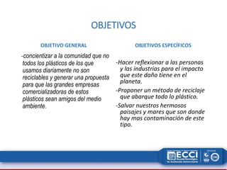 OBJETIVOS 
OBJETIVO GENERAL 
-concientizar a la comunidad que no 
todos los plásticos de los que 
usamos diariamente no son 
reciclables y generar una propuesta 
para que las grandes empresas 
comercializadoras de estos 
plásticos sean amigos del medio 
ambiente. 
OBJETIVOS ESPECÍFICOS 
-Hacer reflexionar a las personas 
y las industrias para el impacto 
que este daño tiene en el 
planeta. 
-Proponer un método de reciclaje 
que abarque todo lo plástico. 
-Salvar nuestros hermosos 
paisajes y mares que son donde 
hay mas contaminación de este 
tipo. 
 