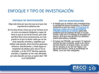 ENFOQUE Y TIPO DE INVESTIGACIÓN 
ENFOQUE DE INVESTIGACIÓN 
Elegí este tema por que creo que es al que mas 
importancia le debemos dar. 
En los otros temas vimos que al ser humano se le 
ve como una especie inteligente y capaz de 
hacer lo que se con tal de innovar, pero este 
sacrificio tiene como consecuencia uno mas 
grande en el que no tienen nada que ver las 
otras especies animales y vegetales que 
habitan este planeta. Ahora tenemos gaseosas, 
refrescos, desinfectantes, y hasta sopas en 
recipientes de plástico pero solo el 3% es 
reciclable, y el otro 97%? Muchas especies 
animales y vegetales se han visto afectadas 
por esta situación por eso yo quiero decir “NO 
A LA CENSURA!” 
TIPO DE INVESTIGACIÓN 
• A medida que se realizan más investigaciones, 
la cantidad de basura localizada y su impacto 
ambiental no para de crecer. El Programa de 
Naciones Unidas para el Medio Ambiente 
(PNUMA) estima en un informe sobre este 
problema que los océanos de todo el mundo 
reciben cada año 6,4 millones de toneladas de 
basura, de la que más del 80% son plásticos 
(sobre todo bolsas y botellas). 
• El trabajo del PNUMA, que analizó 12 regiones 
marinas de todo el planeta, alude a los mares 
de Asia Oriental, el océano Índico, los mares 
del sur de Asia, el sur del mar Negro o las 
aguas del Pacífico, frente al archipiélago de 
Hawái, como las más castigadas. 
 