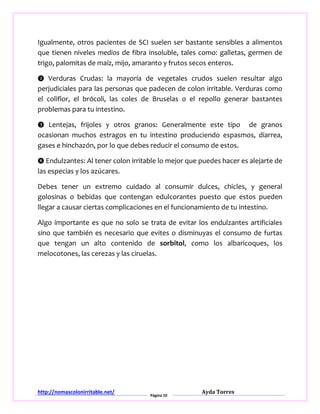 http://nomascolonirritable.net/
Página 10
Ayda Torres
Igualmente, otros pacientes de SCI suelen ser bastante sensibles a alimentos
que tienen niveles medios de fibra insoluble, tales como: galletas, germen de
trigo, palomitas de maíz, mijo, amaranto y frutos secos enteros.
❷ Verduras Crudas: la mayoría de vegetales crudos suelen resultar algo
perjudiciales para las personas que padecen de colon irritable. Verduras como
el coliflor, el brócoli, las coles de Bruselas o el repollo generar bastantes
problemas para tu intestino.
❸ Lentejas, frijoles y otros granos: Generalmente este tipo de granos
ocasionan muchos estragos en tu intestino produciendo espasmos, diarrea,
gases e hinchazón, por lo que debes reducir el consumo de estos.
❹ Endulzantes: Al tener colon irritable lo mejor que puedes hacer es alejarte de
las especias y los azúcares.
Debes tener un extremo cuidado al consumir dulces, chicles, y general
golosinas o bebidas que contengan edulcorantes puesto que estos pueden
llegar a causar ciertas complicaciones en el funcionamiento de tu intestino.
Algo importante es que no solo se trata de evitar los endulzantes artificiales
sino que también es necesario que evites o disminuyas el consumo de furtas
que tengan un alto contenido de sorbitol, como los albaricoques, los
melocotones, las cerezas y las ciruelas.
 
