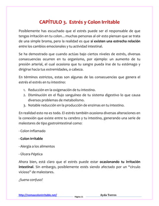 http://nomascolonirritable.net/
Página 11
Ayda Torres
CAPÍTULO 3. Estrés y Colon Irritable
Posiblemente has escuchado que el estrés puede ser el responsable de que
tengas irritación en tu colon…muchas personas al oír esto piensan que se trata
de una simple broma, pero la realidad es que sí existen una estrecha relación
entre los cambios emocionales y tu actividad intestinal.
Se ha demostrado que cuando actúas bajo ciertos niveles de estrés, diversas
consecuencias ocurren en tu organismo, por ejemplo: un aumento de tu
presión arterial, el cual ocasiona que tu sangre pueda irse de tu estómago y
dirigirse hacia tus extremidades, o cabeza.
En términos estrictos, estas son algunas de las consecuencias que genera el
estrés el estrés en tu intestino:
1. Reducción en la oxigenación de tu intestino.
2. Disminución en el flujo sanguíneo de tu sistema digestivo lo que causa
diversos problemas de metabolismo.
3. Notable reducción en la producción de enzimas en tu intestino.
En realidad esto no es todo. El estrés también ocasiona diversas alteraciones en
la conexión que existe entre tu cerebro y tu intestino, generando una serie de
malestares de tipo gastrointestinal como:
- Colon inflamado
- Colon Irritable
- Alergia a los alimentos
- Úlcera Péptica
Ahora bien, está claro que el estrés puede estar ocasionando tu irritación
intestinal. Sin embargo, posiblemente estés siendo afectado por un “círculo
vicioso” de malestares.
¿Suena confuso?
 