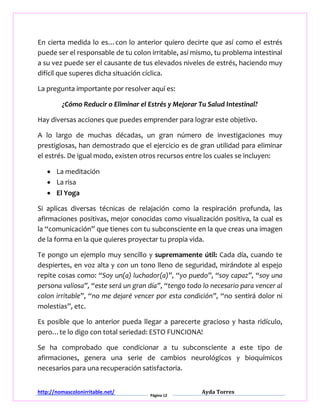 http://nomascolonirritable.net/
Página 12
Ayda Torres
En cierta medida lo es…con lo anterior quiero decirte que así como el estrés
puede ser el responsable de tu colon irritable, así mismo, tu problema intestinal
a su vez puede ser el causante de tus elevados niveles de estrés, haciendo muy
difícil que superes dicha situación cíclica.
La pregunta importante por resolver aquí es:
¿Cómo Reducir o Eliminar el Estrés y Mejorar Tu Salud Intestinal?
Hay diversas acciones que puedes emprender para lograr este objetivo.
A lo largo de muchas décadas, un gran número de investigaciones muy
prestigiosas, han demostrado que el ejercicio es de gran utilidad para eliminar
el estrés. De igual modo, existen otros recursos entre los cuales se incluyen:
 La meditación
 La risa
 El Yoga
Si aplicas diversas técnicas de relajación como la respiración profunda, las
afirmaciones positivas, mejor conocidas como visualización positiva, la cual es
la “comunicación” que tienes con tu subconsciente en la que creas una imagen
de la forma en la que quieres proyectar tu propia vida.
Te pongo un ejemplo muy sencillo y supremamente útil: Cada día, cuando te
despiertes, en voz alta y con un tono lleno de seguridad, mirándote al espejo
repite cosas como: “Soy un(a) luchador(a)”, “yo puedo”, “soy capaz”, “soy una
persona valiosa”, “este será un gran día”, “tengo todo lo necesario para vencer al
colon irritable”, “no me dejaré vencer por esta condición”, “no sentirá dolor ni
molestias”, etc.
Es posible que lo anterior pueda llegar a parecerte gracioso y hasta ridículo,
pero…te lo digo con total seriedad: ESTO FUNCIONA!
Se ha comprobado que condicionar a tu subconsciente a este tipo de
afirmaciones, genera una serie de cambios neurológicos y bioquímicos
necesarios para una recuperación satisfactoria.
 