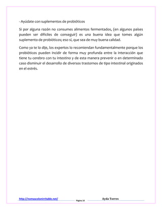 http://nomascolonirritable.net/
Página 14
Ayda Torres
- Ayúdate con suplementos de probióticos
Si por alguna razón no consumes alimentos fermentados, (en algunos países
pueden ser difíciles de conseguir) es una buena idea que tomes algún
suplemento de probióticos; eso sí, que sea de muy buena calidad.
Como ya te lo dije, los expertos lo recomiendan fundamentalmente porque los
probióticos pueden incidir de forma muy profunda entre la interacción que
tiene tu cerebro con tu intestino y de esta manera prevenir o en determinado
caso disminuir el desarrollo de diversos trastornos de tipo intestinal originados
en el estrés.
 