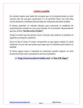 http://nomascolonirritable.net/
Página 15
Ayda Torres
CONCLUSIÓN
De corazón espero que todos los consejos que te he proporcionado en este
reporte sean de una gran ayuda para ti y te permitan llevar una vida llena
mucho bienestar y felicidad, lejos de todos los malestares del colon irritable.
Si deseas aprender un método efectivo para solucionar tu problema de
colon/intestino irritable en muy poco tiempo, te recomiendo absolutamente
que leas el libro “No Más Colon Irritable”.
Tengo la certeza que tan pronto como conozcas este sistema no dudarás un
segundo en empezar a aplicarlo!
Como te dije al inicio, mi mayor compromiso es que logres mejorar tu salud
intestinal y es por ello que quiero que sepas que el momento para hacerlo es
AHORA!
Si tienes alguna duda o inquietud en particular, puedes ingresar en este
momento al sitio web y contactarme de forma inmediata:
>> http://nomascolonirritable.net/ << Haz Clic Aquí !
 