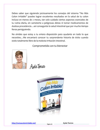 http://nomascolonirritable.net/
Página 16
Ayda Torres
Debes saber que siguiendo juiciosamente los consejos del sistema “No Más
Colon Irritable” puedes lograr excelentes resultados en la salud de tu colon
incluso en menos de 2 meses, tan solo cuidado ciertos aspectos esenciales de
tu rutina diaria, sin someterte a peligrosas dietas ni tomar medicamentos de
dudosa procedencia…así conseguirás la salud intestinal que por mucho tiempo
llevas persiguiendo.
No olvides que estoy a tu entera disposición para ayudarte en todo lo que
necesites…Me encantará conocer tu sorprendente historia de éxito cuando
estés totalmente libre de la molesta irritación intestinal.
Comprometida con tu bienestar
 
