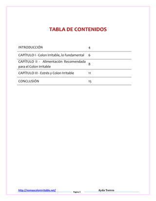 http://nomascolonirritable.net/
Página 3
Ayda Torres
TABLA DE CONTENIDOS
INTRODUCCIÓN 4
CAPÍTULO I - Colon Irritable, lo fundamental 6
CAPÍTULO II - Alimentación Recomendada
para el Colon Irritable
8
CAPÍTULO III - Estrés y Colon Irritable 11
CONCLUSIÓN 15
 