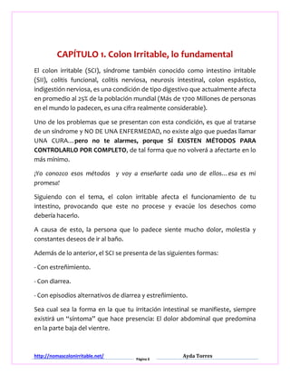 http://nomascolonirritable.net/
Página 6
Ayda Torres
CAPÍTULO 1. Colon Irritable, lo fundamental
El colon irritable (SCI), síndrome también conocido como intestino irritable
(SII), colitis funcional, colitis nerviosa, neurosis intestinal, colon espástico,
indigestión nerviosa, es una condición de tipo digestivo que actualmente afecta
en promedio al 25% de la población mundial (Más de 1700 Millones de personas
en el mundo lo padecen, es una cifra realmente considerable).
Uno de los problemas que se presentan con esta condición, es que al tratarse
de un síndrome y NO DE UNA ENFERMEDAD, no existe algo que puedas llamar
UNA CURA…pero no te alarmes, porque SÍ EXISTEN MÉTODOS PARA
CONTROLARLO POR COMPLETO, de tal forma que no volverá a afectarte en lo
más mínimo.
¡Yo conozco esos métodos y voy a enseñarte cada uno de ellos…esa es mi
promesa!
Siguiendo con el tema, el colon irritable afecta el funcionamiento de tu
intestino, provocando que este no procese y evacúe los desechos como
debería hacerlo.
A causa de esto, la persona que lo padece siente mucho dolor, molestia y
constantes deseos de ir al baño.
Además de lo anterior, el SCI se presenta de las siguientes formas:
- Con estreñimiento.
- Con diarrea.
- Con episodios alternativos de diarrea y estreñimiento.
Sea cual sea la forma en la que tu irritación intestinal se manifieste, siempre
existirá un “síntoma” que hace presencia: El dolor abdominal que predomina
en la parte baja del vientre.
 