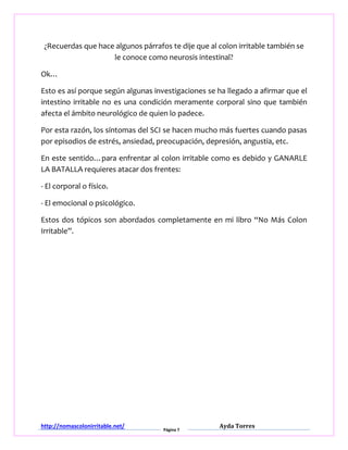 http://nomascolonirritable.net/
Página 7
Ayda Torres
¿Recuerdas que hace algunos párrafos te dije que al colon irritable también se
le conoce como neurosis intestinal?
Ok…
Esto es así porque según algunas investigaciones se ha llegado a afirmar que el
intestino irritable no es una condición meramente corporal sino que también
afecta el ámbito neurológico de quien lo padece.
Por esta razón, los síntomas del SCI se hacen mucho más fuertes cuando pasas
por episodios de estrés, ansiedad, preocupación, depresión, angustia, etc.
En este sentido…para enfrentar al colon irritable como es debido y GANARLE
LA BATALLA requieres atacar dos frentes:
- El corporal o físico.
- El emocional o psicológico.
Estos dos tópicos son abordados completamente en mi libro “No Más Colon
Irritable”.
 