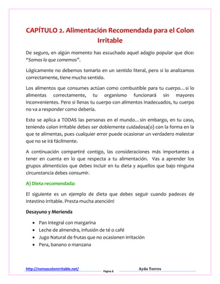 http://nomascolonirritable.net/
Página 8
Ayda Torres
CAPÍTULO 2. Alimentación Recomendada para el Colon
Irritable
De seguro, en algún momento has escuchado aquel adagio popular que dice:
“Somos lo que comemos”.
Lógicamente no debemos tomarlo en un sentido literal, pero si lo analizamos
correctamente, tiene mucho sentido.
Los alimentos que consumes actúan como combustible para tu cuerpo…si lo
alimentas correctamente, tu organismo funcionará sin mayores
inconvenientes. Pero si llenas tu cuerpo con alimentos inadecuados, tu cuerpo
no va a responder como debería.
Esto se aplica a TODAS las personas en el mundo…sin embargo, en tu caso,
teniendo colon irritable debes ser doblemente cuidadosa(o) con la forma en la
que te alimentas, pues cualquier error puede ocasionar un verdadero malestar
que no se irá fácilmente.
A continuación compartiré contigo, las consideraciones más importantes a
tener en cuenta en lo que respecta a tu alimentación. Vas a aprender los
grupos alimenticios que debes incluir en tu dieta y aquellos que bajo ninguna
circunstancia debes consumir.
A) Dieta recomendada:
El siguiente es un ejemplo de dieta que debes seguir cuando padeces de
intestino irritable. Presta mucha atención!
Desayuno y Merienda
 Pan integral con margarina
 Leche de almendra, infusión de té o café
 Jugo Natural de frutas que no ocasionen irritación
 Pera, banano o manzana
 