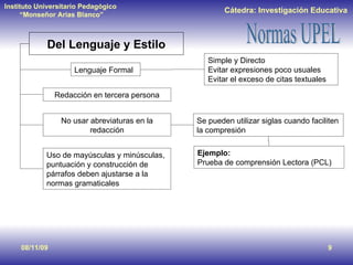 08/11/09 Del Lenguaje y Estilo Lenguaje Formal Simple y Directo Evitar expresiones poco usuales Evitar el exceso de citas textuales Redacción en tercera persona No usar abreviaturas en la redacción Se pueden utilizar siglas cuando faciliten la compresión  Ejemplo:   Prueba de comprensión Lectora (PCL) Uso de mayúsculas y minúsculas, puntuación y construcción de párrafos deben ajustarse a la normas gramaticales 