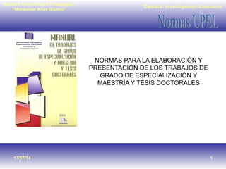 Cátedra: Investigación Educativa
Instituto Universitario Pedagógico
“Monseñor Arias Blanco”
17/07/14 1
NORMAS PARA LA ELABORACIÓN Y
PRESENTACIÓN DE LOS TRABAJOS DE
GRADO DE ESPECIALIZACIÓN Y
MAESTRÍA Y TESIS DOCTORALES
 