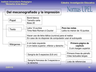 23/01/12 Del mecanografiado y la impresión Papel Bond blanco Tamaño carta Base 20 Texto Letra 12 puntos Time New Roman ó Courier Para las notas Letra no menor de 10 puntos Hacer uso de letra itálica (cursiva) para el realce En caso de no disponer de computador usar el subrayado Márgenes 4 cm lado izquierdo 3 cm lados superior, inferior y derecho Primera página de capítulo 5 cm margen superior Sangría de 5 espacios (0,6 cm) Primera línea de párrafo Citas textuales largas Sangría francesa de 3 espacios a la derecha Lista de referencias 