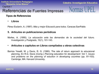 23/01/12 Tipos de Referencias Libros Pérez Esclarín, A. (1997).  Más y mejor Educació para todos . Caracas:SanPablo Artículos en publicaciones periódicas Morles, A. (1995).  La educación ante las demandas de la sociedad del futuro.  Investigación y Postgrado, 10(1), 101-143. Artículos o capítulos en Libros compilados u obras colectivas Barrios Yeselli, M. y Davis, R. G. (1980). The rate of return approach to educaional planning. En R.G. Davis (Comp.)  Planning education for development: Vol 1, Issues and problems en the planning of eduction in developing countries  (pp. 81-103). Cambrige, MA: Harvard University. Capítulo I Referencias  de Fuentes Impresas 