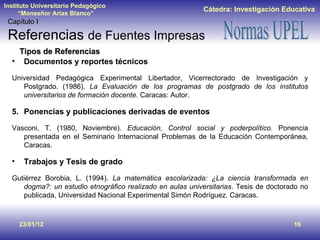 23/01/12 Tipos de Referencias Documentos y reportes técnicos Universidad Pedagógica Experimental Libertador, Vicerrectorado de Investigación y Postgrado. (1986).  La Evaluación de los programas de postgrado de los institutos universitarios de formación docente.  Caracas: Autor. Ponencias y publicaciones derivadas de eventos Vasconi, T. (1980, Noviembre).  Educación, Control social y poderpolítico.  Ponencia presentada en el Seminario Internacional Problemas de la Educación Contemporánea, Caracas. Trabajos y Tesis de grado Gutiérrez Borobia, L. (1994).  La matemática escolarizada: ¿La ciencia transformada en dogma?: un estudio etnográfico realizado en aulas universitarias . Tesis de doctorado no publicada, Universidad Nacional Experimental Simón Rodríguez. Caracas. Capítulo I Referencias  de Fuentes Impresas 
