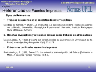 23/01/12 Tipos de Referencias Trabajos de ascenso en el escalafón docente y similares Mendoza de Gómez, Y. (1992).  La creatividad y la educación liberadora. Trabajo de ascenso no publicado, Universidad Pedagógica Experimental Libertador, Instituto Pedagógico Rural El Mácaro, Turmero Reseñas divulgativas y revisiones críticas sobre trabajos de otros autores Mouro Lozada, X. (1995). [Reseña del libro El proceso de convertirse en universidad, de  G. Picón].  Investigación y Postgrado,  10(1), 272-275. Entrevistas publicadas en medios impresos Santodomingo, R. (1998, Enero 27). Los subsidios son obligación del Estado [Entrevista a Mosn. J. Sanchez Porras].  Primicia , 12, 5-7. Capítulo I Referencias  de Fuentes Impresas 