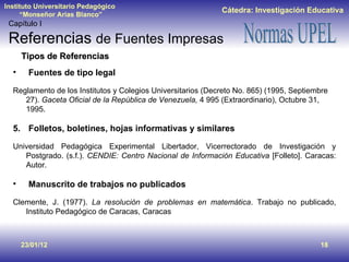23/01/12 Tipos de Referencias Fuentes de tipo legal Reglamento de los Institutos y Colegios Universitarios (Decreto No. 865) (1995, Septiembre 27).  Gaceta Oficial de la República de Venezuela,  4 995 (Extraordinario), Octubre 31, 1995. Folletos, boletines, hojas informativas y similares Universidad Pedagógica Experimental Libertador, Vicerrectorado de Investigación y Postgrado. (s.f.).  CENDIE: Centro Nacional de Información Educativa  [Folleto]. Caracas: Autor. Manuscrito de trabajos no publicados Clemente, J. (1977).  La resolución de problemas en matemática . Trabajo no publicado, Instituto Pedagógico de Caracas, Caracas Capítulo I Referencias  de Fuentes Impresas 