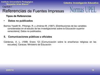 23/01/12 Tipos de Referencias Datos no publicados Barrios Yaselli M,. Piñango, R. y Jiménez M. (1987). [Distribuciones de las variables consideradas en el estudio de las investigaciones sobre la Educación superior venezolana]. Datos no publicados. Comunicaciones públicas u oficiales Cárdenas, A. L. (1998, Enero 12) [Comunicación sobre la enseñanza religiosa en las escuelas]. Caracas: Ministerio de Educación Capítulo I Referencias  de Fuentes Impresas 