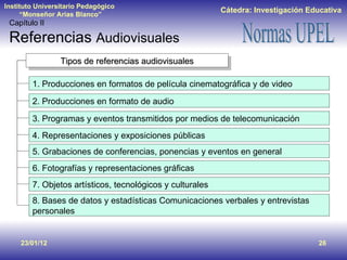 23/01/12 Capítulo II Referencias  Audiovisuales Tipos de referencias audiovisuales 1. Producciones en formatos de película cinematográfica y de video 2. Producciones en formato de audio 3. Programas y eventos transmitidos por medios de telecomunicación  4. Representaciones y exposiciones públicas 5. Grabaciones de conferencias, ponencias y eventos en general 6. Fotografías y representaciones gráficas 7. Objetos artísticos, tecnológicos y culturales 8. Bases de datos y estadísticas Comunicaciones verbales y entrevistas personales 