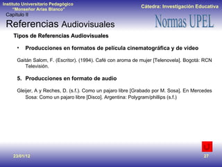 23/01/12 Tipos de Referencias Audiovisuales Producciones en formatos de película cinematográfica y de video Gaitán Salom, F. (Escritor). (1994). Café con aroma de mujer [Telenovela]. Bogotá: RCN Televisión. Producciones en formato de audio Gleijer, A y Reches, D. (s.f.). Como un pajaro libre [Grabado por M. Sosa]. En Mercedes Sosa: Como un pajaro libre [Disco]. Argentina: Polygram/phillips (s.f.)   Capítulo II Referencias  Audiovisuales 
