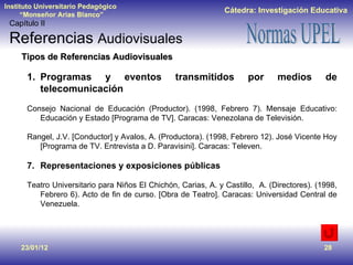 23/01/12 Tipos de Referencias Audiovisuales Programas y eventos transmitidos por medios de telecomunicación  Consejo Nacional de Educación (Productor). (1998, Febrero 7). Mensaje Educativo: Educación y Estado [Programa de TV]. Caracas: Venezolana de Televisión. Rangel, J.V. [Conductor] y Avalos, A. (Productora). (1998, Febrero 12). José Vicente Hoy [Programa de TV. Entrevista a D. Paravisini]. Caracas: Televen. Representaciones y exposiciones públicas Teatro Universitario para Niños El Chichón, Carias, A. y Castillo,  A. (Directores). (1998, Febrero 6). Acto de fin de curso. [Obra de Teatro]. Caracas: Universidad Central de Venezuela. Capítulo II Referencias  Audiovisuales 