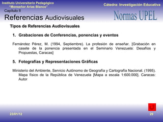 23/01/12 Tipos de Referencias Audiovisuales Grabaciones de Conferencias, ponencias y eventos Fernández Pérez, M. (1994, Septiembre). La profesión de enseñar. [Grabación en casete de la ponencia presentada en el Seminario Venezuela: Desafíos y Propuestas, Caracas] Fotografías y Representaciones Gráficas Ministerio del Ambiente, Servicio Autónomo de Geografía y Cartografía Nacional. (1995). Mapa físico de la República de Venezuela [Mapa a escala 1:600.000]. Caracas: Autor Capítulo II Referencias  Audiovisuales 