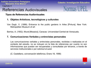 23/01/12 Tipos de Referencias Audiovisuales Objetos Artísticos, tecnológicos y culturales Van Gogh, V. (1888). Entrance to the public gardens in Arles [Pintura]. New York: Metropolitan Museum of art Barrios, A. (1952). Mural [Mosaico]. Caracas: Universidad Central de Venezuela. Comunicaciones Verbales y entrevistas personales Las comunicaciones verbales y entrevistas personales, recibidas o realizadas en el contexto del estudio, no se incluyen en la lista de referencias por cuanto no son informaciones que puedan ser recuperadas y consultadas por terceros, a través de servicios institucionales o por solicitud al autor (C. Castellano, conversación telefónica, Enero 18, 1998) Capítulo II Referencias  Audiovisuales 