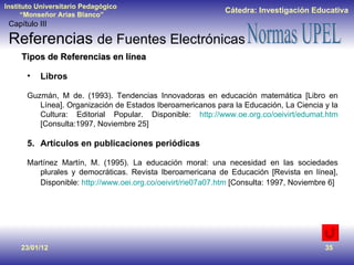 23/01/12 Tipos de Referencias en línea Libros Guzmán, M de. (1993). Tendencias Innovadoras en educación matemática [Libro en Línea]. Organización de Estados Iberoamericanos para la Educación, La Ciencia y la Cultura: Editorial Popular. Disponible:  http://www.oe.org.co/oeivirt/edumat.htm  [Consulta:1997, Noviembre 25] Artículos en publicaciones periódicas Martínez Martín, M. (1995). La educación moral: una necesidad en las sociedades plurales y democráticas. Revista Iberoamericana de Educación [Revista en línea], Disponible:  http://www.oei.org.co/oeivirt/rie07a07.htm  [Consulta: 1997, Noviembre 6]   Capítulo III Referencias  de Fuentes Electrónicas 