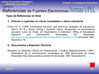 23/01/12 Tipos de Referencias en línea Artículo o capítulos en Libros compilados u obras colectivas Fulian, M. G. (1994). Coodinating top-down and bottom-up strategies for educational reform. En R.J. Anson (Comp.). Systemic reform: Perspective on personalizing education [Libro en línea]. US Departament of Education, Office of Educational Research and Improvement, Washington, DC. Disponible:  http://www.ed.gov.pubs/edReformStudies/SysReforms/Anbson1.htm  [Consulta: 1997. Noviembre 15] Documentos y Reportes Técnicos Ministerio de Hacienda, Oficina de Programación y Análisis Macroeconómico. (1997). Desempeño de la econoconomía venezolana en 1996 [Documento en línea]. Disponible: hhtp://www.analitica.com/bit.htm [Consulta: 1997, Noviembre15] Capítulo III Referencias  de Fuentes Electrónicas 