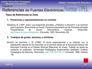 23/01/12 Tipos de Referencias en línea Ponencias y representaciones en eventos Kliksberg, B. (1997, Julio). Los programas Sociales, ¿Paliativo o solución?: Los caminos para superarla. [Documento en línea]. Ponencia presentada en las Primeras jornadas Programáticas de Acción Democrática, Caracas. Disponible:  http://www.ad.org.ve/programa/   [Consulta: 1997, Noviembre 28] Trabajos de grado, ascenso y similares Briceño de Sanchez, I. M. (1996). El clima organizacional y su relación con la satisfacción laboral de los docentes en la primera etapa de la Educación Básica del Municipio Carrizal en el Estado Miranda [Resumen en línea]. Trabajo de grado de maestría no publicado. Universidad Pedagógica Experimental Libertador, Instituto Pedagógica de Maracay. Disponible:  http://150.187.145.11/  Consulta: 1998, Febrero 19] Capítulo III Referencias  de Fuentes Electrónicas 