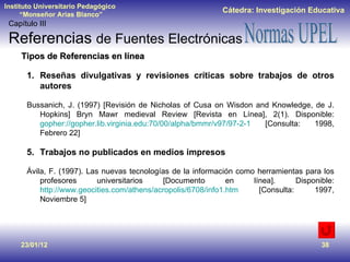 23/01/12 Tipos de Referencias en línea Reseñas divulgativas y revisiones críticas sobre trabajos de otros autores Bussanich, J. (1997) [Revisión de Nicholas of Cusa on Wisdon and Knowledge, de J. Hopkins] Bryn Mawr medieval Review [Revista en Línea], 2(1). Disponible:  gopher://gopher.lib.virginia.edu:70/00/alpha/bmmr/v97/97-2-1  [Consulta: 1998, Febrero 22] Trabajos no publicados en medios impresos Ávila, F. (1997). Las nuevas tecnologías de la información como herramientas para los profesores universitarios [Documento en línea]. Disponible:  http://www.geocities.com/athens/acropolis/6708/info1.htm  [Consulta: 1997, Noviembre 5] Capítulo III Referencias  de Fuentes Electrónicas 