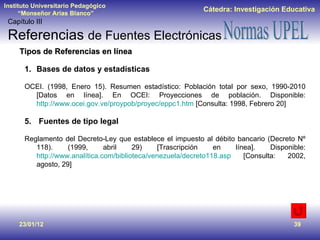 23/01/12 Tipos de Referencias en línea Bases de datos y estadísticas OCEI. (1998, Enero 15). Resumen estadístico: Población total por sexo, 1990-2010 [Datos en línea]. En OCEI: Proyecciones de población. Disponible:  http://www.ocei.gov.ve/proypob/proyec/eppc1.htm  [Consulta: 1998, Febrero 20] Fuentes de tipo legal Reglamento del Decreto-Ley que establece el impuesto al débito bancario (Decreto Nº 118). (1999, abril 29) [Trascripción en línea]. Disponible:  http://www.analítica.com/biblioteca/venezuela/decreto118.asp  [Consulta: 2002, agosto, 29] Capítulo III Referencias  de Fuentes Electrónicas 