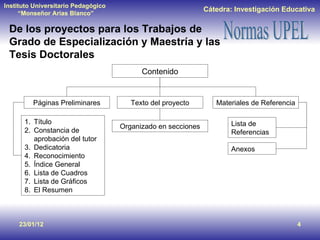 De los proyectos para los Trabajos de Grado de Especialización y Maestría y las Tesis Doctorales 23/01/12 Contenido Páginas Preliminares Texto del proyecto Materiales de Referencia Título Constancia de aprobación del tutor Dedicatoria Reconocimiento Índice General Lista de Cuadros Lista de Gráficos El Resumen Lista de Referencias Anexos Organizado en secciones 