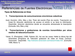 23/01/12 Tipos de Referencias en línea Transcripciones de comunicaciones sincrónicas colectivas Autor (función). (Año, Mes y día). Titulo del evento [Tipo de evento. Trascripción en línea] En dirección electrónica de acceso al evento si se tiene la información. Disponible: dirección electrónica donde se encuentra almacenada la trascripción [Consulta: Año, Mes y día] Transcripciones y grabaciones de eventos transmitidos por otros medios de telecomunicación Yánez, O. (Periodista). (1998, Febrero 20). Así son las cosas: Habla la última hija del benemérito [Programa de Televisión grabación de video en línea]. Caracas: Venevisión. Disponible:  http://noticiero.venevisión.com/asison/index.htm  [Consulta: 1998, Marzo 1] Capítulo III Referencias  de Fuentes Electrónicas 