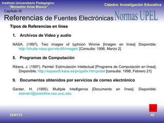 23/01/12 Tipos de Referencias en línea Archivos de Video y audio NASA. (1997), Two images of typhoon Winnie [Imagen en línea] Disponible:  http://shutte.nasa.gov/sts-85/images/  [Consulta: 1998, Marzo 2] Programas de Computación Ribera, J. (1997). Peintel: Estimulación Intelectual [Programa de Computación en línea]. Disponible:  http://espasoft.kaos.es/progs0x.htm/pintel  [consulta: 1998, Febrero 21] Documentos obtenidos por servicios de correo electrónico Garder, H. (1995). Multiple Intelligence [Documento en línea]. Disponible:  [email_address]   Capítulo III Referencias  de Fuentes Electrónicas 