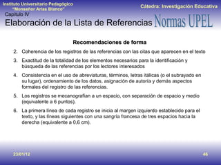 23/01/12 Recomendaciones de forma Coherencia de los registros de las referencias con las citas que aparecen en el texto Exactitud de la totalidad de los elementos necesarios para la identificación y búsqueda de las referencias por los lectores interesados Consistencia en el uso de abreviaturas, términos, letras itálicas (o el subrayado en su lugar), ordenamiento de los datos, asignación de autoría y demás aspectos formales del registro de las referencias. Los registros se mecanografían a un espacio, con separación de espacio y medio (equivalente a 6 puntos).  La primera línea de cada registro se inicia al margen izquierdo establecido para el texto, y las líneas siguientes con una sangría francesa de tres espacios hacia la derecha (equivalente a 0,6 cm). Capítulo IV Elaboración de la Lista de Referencias  