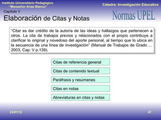 23/01/12 Capítulo V Elaboración  de Citas y Notas “ Citar es dar crédito de la autoría de las ideas y hallazgos que pertenecen a otros. La cita de trabajos previos y relacionados con el propio contribuye a clarificar lo original y novedoso del aporte personal, al tiempo que lo ubica en la secuencia de una línea de investigación” (Manual de Trabajos de Grado … 2003, Cap. V p.139). Citas de referencia general Citas de contenido textual Paráfrasis y resúmenes Citas en notas Abreviaturas en citas y notas 