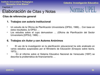 23/01/12 Capítulo V Elaboración  de Citas y Notas Trabajos con autoría institucional Un estudio de la Oficina de Planificación Universitaria (OPSU, 1986)… Con base en estos resultados, la OPSU … Los estudios sobre el cupo demuestran … (Oficina de Planificación del Sector Universitario [OPSU], 1986) … Trabajos sin Autor y con Autores Anónimos El uso de la investigación en la planificación educacional ha sido analizado en varios estudios auspiciados por el Ministerio de Educación (Ensayos sobre teoría, 1973)… En el informe sobre el Sistema Educativo Nacional de Venezuela (1997) se describe la problemática de financiamiento … Citas de referencias general 