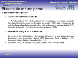 23/01/12 Capítulo V Elaboración  de Citas y Notas Autores con el mismo Apellido   A. P. González (1990) y C. González (1989) encontraron … La misma conclusión fue Obtenida anteriormente por González de Urrutia (1980). Las implicaciones de esta teoría para la práctica educativa han sido analizadas en varios estudios (A. T. González y Mayoral, 1993; González Jiménez y Álvarez, 1997). Dos o más trabajos en la misma cita La teoría de la Modificabilidad  Conoscitiva Estructural ha sido desarrollada por Feuerstein y col. (Feuerstein y Rand, 1979; Feuerstein, Rand y Hoffman, 1979; Feuerstein, Rand, Hoffman, Mendal y Miller, 1979).  (Martínez, 1997); ver también Ávila, 1995; Gómez, 1994; Terrerao, 1998) Citas de referencias general 