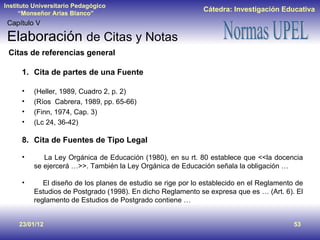 23/01/12 Capítulo V Elaboración  de Citas y Notas Cita de partes de una Fuente (Heller, 1989, Cuadro 2, p. 2) (Ríos  Cabrera, 1989, pp. 65-66) (Finn, 1974, Cap. 3) (Lc 24, 36-42) Cita de Fuentes de Tipo Legal La Ley Orgánica de Educación (1980), en su rt. 80 establece que <<la docencia se ejercerá …>>. También la Ley Orgánica de Educación señala la obligación … El diseño de los planes de estudio se rige por lo establecido en el Reglamento de Estudios de Postgrado (1998). En dicho Reglamento se expresa que es … (Art. 6). El reglamento de Estudios de Postgrado contiene … Citas de referencias general 