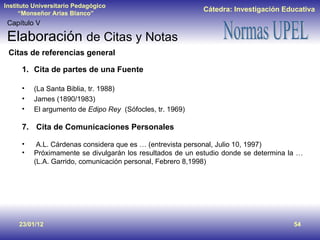 23/01/12 Capítulo V Elaboración  de Citas y Notas Cita de partes de una Fuente (La Santa Biblia, tr. 1988) James (1890/1983) El argumento de  Edipo Rey   (Sófocles, tr. 1969) Cita de Comunicaciones Personales A.L. Cárdenas considera que es … (entrevista personal, Julio 10, 1997) Próximamente se divulgarán los resultados de un estudio donde se determina la … (L.A. Garrido, comunicación personal, Febrero 8,1998) Citas de referencias general 