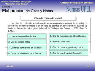 23/01/12 Capítulo V Elaboración  de Citas y Notas Las citas de contenido textual se utilizan para reproducir material de un trabajo o documento en forma directa o, en el caso de escritos en otros idiomas, cuando se traducen fielmente del original. (Manual de Trabajos de Grado … 2003, Cap. V p.152). Citas de contenido textual 1. Uso de las comillas dobles 2. Uso de la letra itálica 3. Cambios permisibles en las citas  4. Datos de referencia de la fuente 5. Cita de materiales en otros idiomas  6. Permiso para citar 7. Cita de cuadros, gráficos y datos  8. Cita de registros de información  
